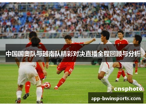 中国国奥队与越南队精彩对决直播全程回顾与分析
